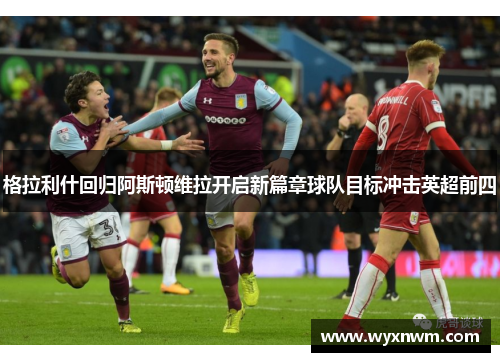 格拉利什回归阿斯顿维拉开启新篇章球队目标冲击英超前四