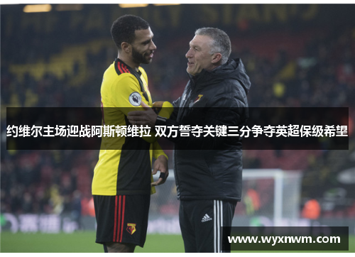 约维尔主场迎战阿斯顿维拉 双方誓夺关键三分争夺英超保级希望
